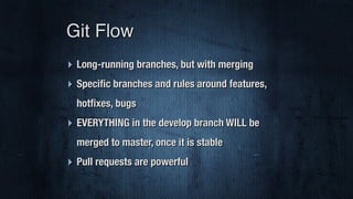 ‣ Long-running branches, but with merging
‣ Speciﬁc branches and rules around features,
hotﬁxes, bugs
‣ EVERYTHING in the develop branch WILL be
merged to master, once it is stable
‣ Pull requests are powerful
Git Flow
 
