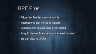 ‣ Allows for limitless environments
‣ Restrict who can merge to master
‣ Granular control over code progression
‣ Easy to remove branches from an environment
‣ We can always deploy
BPF Pros
 