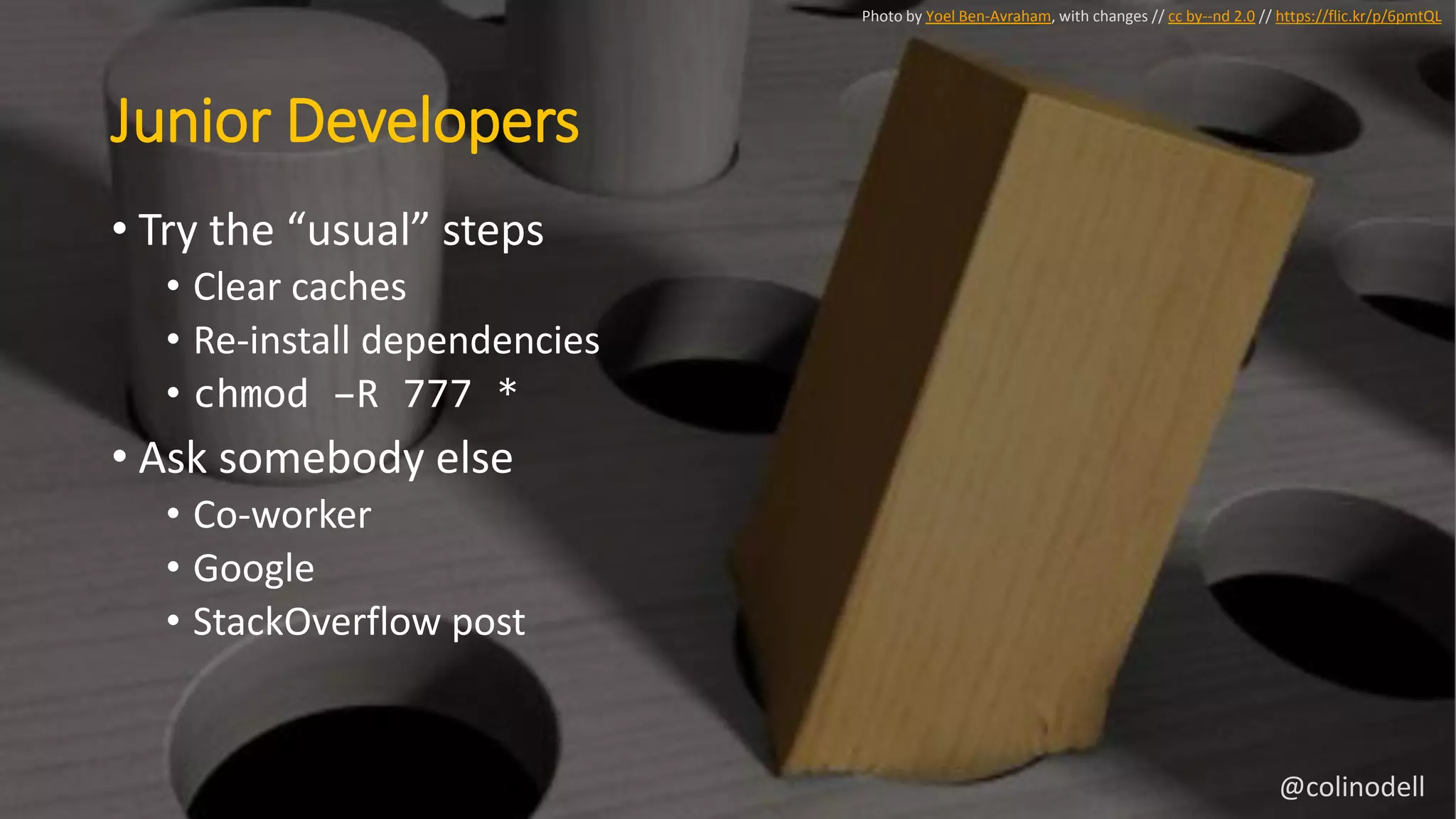 Junior Developers
• Try the “usual” steps
• Clear caches
• Re-install dependencies
• chmod –R 777 *
• Ask somebody else
• Co-worker
• Google
• StackOverflow post
Photo by Yoel Ben-Avraham, with changes // cc by--nd 2.0 // https://flic.kr/p/6pmtQL
@colinodell
 