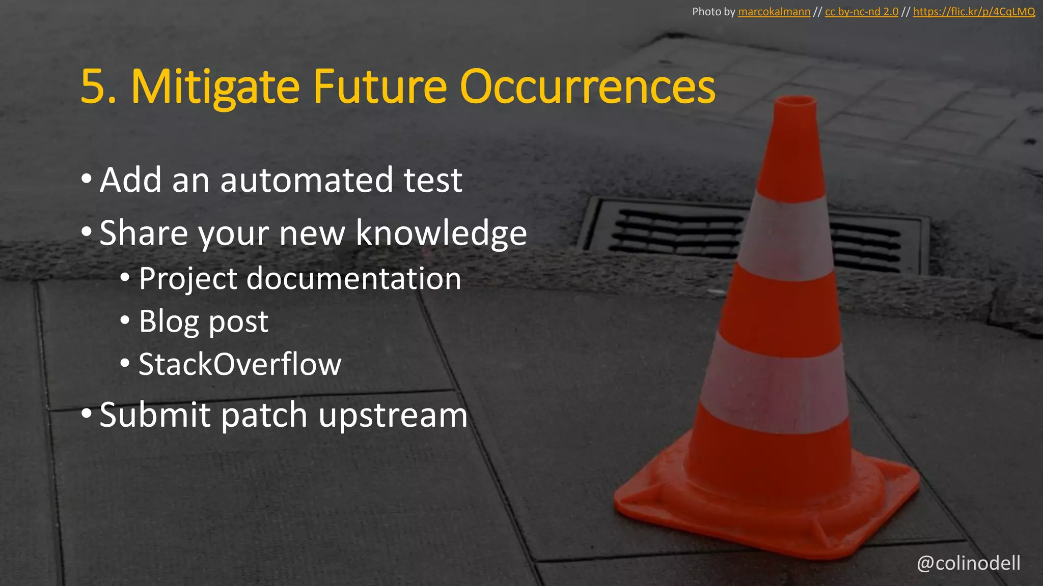 5. Mitigate Future Occurrences
• Add an automated test
• Share your new knowledge
• Project documentation
• Blog post
• StackOverflow
• Submit patch upstream
Photo by marcokalmann // cc by-nc-nd 2.0 // https://flic.kr/p/4CqLMQ
@colinodell
 