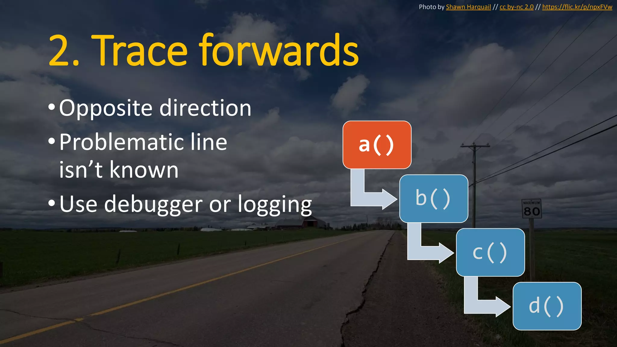 2. Trace forwards
•Opposite direction
•Problematic line
isn’t known
•Use debugger or logging
a()
b()
c()
d()
Photo by Shawn Harquail // cc by-nc 2.0 // https://flic.kr/p/npxFVw
 