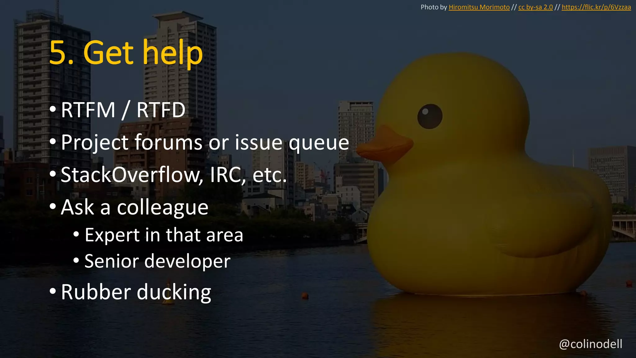 5. Get help
• RTFM / RTFD
• Project forums or issue queue
• StackOverflow, IRC, etc.
• Ask a colleague
• Expert in that area
• Senior developer
• Rubber ducking
Photo by Hiromitsu Morimoto // cc by-sa 2.0 // https://flic.kr/p/6Vzzaa
@colinodell
 