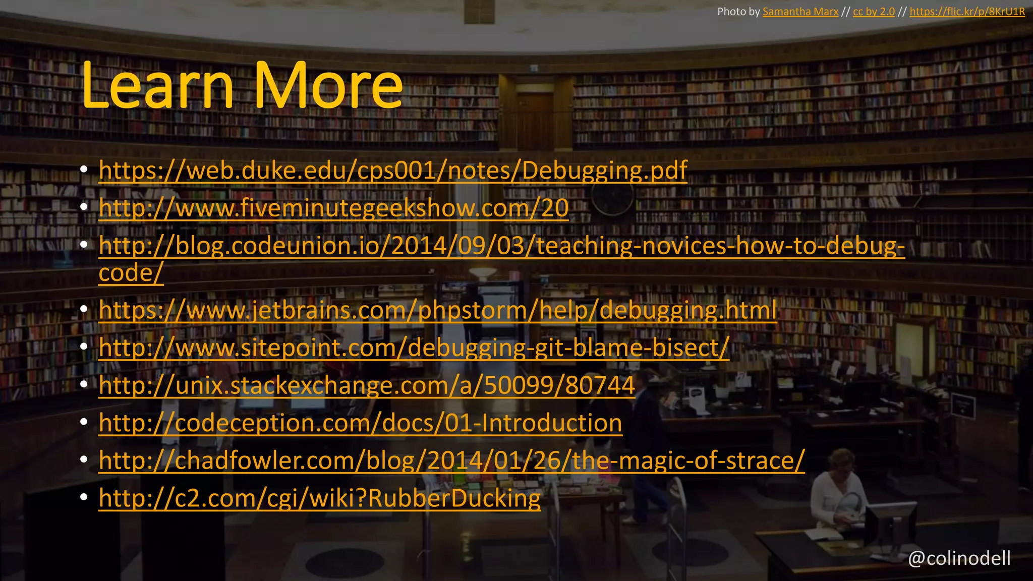 Learn More
• https://web.duke.edu/cps001/notes/Debugging.pdf
• http://www.fiveminutegeekshow.com/20
• http://blog.codeunion.io/2014/09/03/teaching-novices-how-to-debug-
code/
• https://www.jetbrains.com/phpstorm/help/debugging.html
• http://www.sitepoint.com/debugging-git-blame-bisect/
• http://unix.stackexchange.com/a/50099/80744
• http://codeception.com/docs/01-Introduction
• http://chadfowler.com/blog/2014/01/26/the-magic-of-strace/
• http://c2.com/cgi/wiki?RubberDucking
Photo by Samantha Marx // cc by 2.0 // https://flic.kr/p/8KrU1R
@colinodell
 