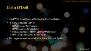 Photo by Joseph B // cc by-nc-nd 2.0 // https://flic.kr/p/7GAMBe
Colin O’Dell
• Lead Web Developer at Unleashed Technologies
• Primary language is PHP
• PHP developer for 15 years
• PHP League Leadership Team
• Author/maintainer of PHP CommonMark library
• PHP 7 Upgrade Guide e-book author
• Also experienced in JavaScript, Java, C#, and Python
@colinodell
 