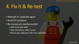 4. Fix it & Re-test
• Attempt to replicate again
• Avoid XY problem
• No temporary workarounds!
• Add technical debt
• May introduce other issues
• Never get replaced with true solutions
Photo by Jeff Eaton // cc by-sa 2.0 // https://flic.kr/p/b33rSx
@colinodell
 