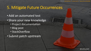 5. Mitigate Future Occurrences
• Add an automated test
• Share your new knowledge
• Project documentation
• Blog post
• StackOverflow
• Submit patch upstream
Photo by marcokalmann // cc by-nc-nd 2.0 // https://flic.kr/p/4CqLMQ
@colinodell
 