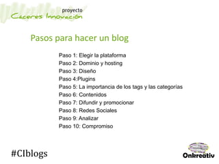Pasos para hacer un blog
Paso 1: Elegir la plataforma
Paso 2: Dominio y hosting
Paso 3: Diseño
Paso 4:Plugins
Paso 5: La importancia de los tags y las categorías
Paso 6: Contenidos
Paso 7: Difundir y promocionar
Paso 8: Redes Sociales
Paso 9: Analizar
Paso 10: Compromiso
#CIblogs
 