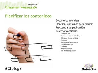Planificar los contenidos
Documento con ideas
Planificar un tiempo para escribir
Frecuencia de publicación
Calendario editorial
Título del post
Fuentes de información del post
Categoría dentro del blog
Etiquetas
Responsable de escribirlo
Fecha publicación
Title SEO
Meta Description
URL donde se publicar
#CIblogs
 