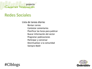 Redes Sociales
Lista de tareas diarias
Revisar correo
Contestar comentarios
Planificar las horas para publicar
Buscar información del sector
Programar publicaciones
Participar y conversar
Desvirtualizar a la comunidad
Siempre Medir
#CIblogs
 