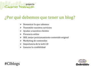 ¿Por qué debemos que tener un blog?
 Demostrar lo que sabemos
 Transmitir nuestros servicios
 Ayudar a nuestros clientes
 Presencia online
 SEO, mejor posicionamiento contenido original
 Marketing de contenidos
 Importancia de la web 2.0
 Ganarse la credibilidad
#CIblogs
 