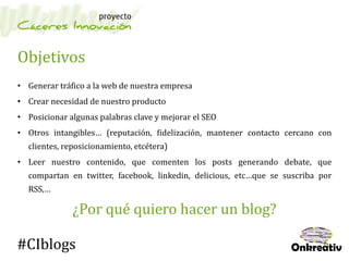 Objetivos
• Generar tráfico a la web de nuestra empresa
• Crear necesidad de nuestro producto
• Posicionar algunas palabras clave y mejorar el SEO
• Otros intangibles… (reputación, fidelización, mantener contacto cercano con
clientes, reposicionamiento, etcétera)
• Leer nuestro contenido, que comenten los posts generando debate, que
compartan en twitter, facebook, linkedin, delicious, etc…que se suscriba por
RSS,…
¿Por qué quiero hacer un blog?
#CIblogs
 