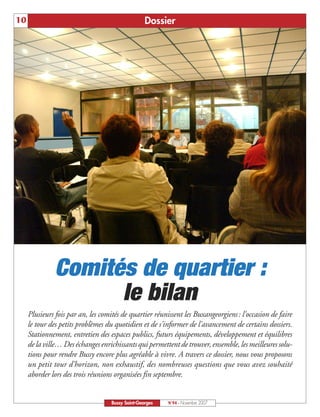 10                                                 Dossier




               Comités de quartier :
                     le bilan
     Plusieurs fois par an, les comités de quartier réunissent les Buxangeorgiens : l'occasion de faire
     le tour des petits problèmes du quotidien et de s'informer de l'avancement de certains dossiers.
     Stationnement, entretien des espaces publics, futurs équipements, développement et équilibres
     de la ville… Des échanges enrichissants qui permettent de trouver, ensemble, les meilleures solu-
     tions pour rendre Bussy encore plus agréable à vivre. A travers ce dossier, nous vous proposons
     un petit tour d’horizon, non exhaustif, des nombreuses questions que vous avez souhaité
     aborder lors des trois réunions organisées fin septembre.


                                    Bussy Saint-Georges   N°94 - Novembre 2007
 