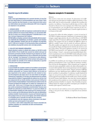 24                                                     Courrier des lecteurs

     Courriel reçu le 28 octobre                                               Réponse envoyée le 12 novembre
     Bonjour,                                                                  Monsieur,
     Suite à mon appel téléphonique de la semaine dernière, je vous fais       Votre courrier a retenu toute mon attention. Vos observations sur les diffé-
     part des observations et recommandations que nous avons à faire           rents sujets qui vous préoccupent me semblent en effet très pertinentes, et nous
     dans le quartier des Cent-Arpents. Je vous remercie de faire suivre       allons veiller, dans la mesure du possible, à répondre de la meilleure des
     ces informations aux personnes intéressées SVP et de m'apporter           manières à vos doléances. Concernant la taille des haies, j’ai d’ores et déjà
     vos réponses à ces questions.                                             demandé au directeur des services techniques de la Ville de tenir compte de
                                                                               vos recommandations, qui sont effectivement empreintes de bon sens.
     1- ESPACES VERTS                                                          Nous veillerons à l’avenir particulièrement à l’entretien régulier des haies et
     Il serait souhaitable de tailler (en épaisseur seulement) les haies en    à la hauteur de leur taille.
     bordure piétonne de l'avenue André-Malraux car cela devient diffi-
     cile de se croiser sur le chemin piétonnier! L’entretien dans ce sec-     Au niveau de la collecte des ordures ménagères, ce service est assuré par le
     teur n'est pas fréquemment fait d'ailleurs.                               SIETREM, le Syndicat mixte pour l’enlèvement et le traitement des résidus
     NE PAS tailler en hauteur comme la fois précédente afin de conser-        ménagers, auquel siègent plusieurs élus de la ville de Bussy. Le SIETREM
     ver l'intimité des habitations en bordure. Laisser une hauteur            compte aujourd’hui 29 communes adhérentes représentant plus de 260 000
     de 1.80m minimum. Compte tenu que les grillages de propriétés             habitants. Vous imaginez bien que le calendrier des différentes collectes est
     sont à 1.20m sur ce secteur (!!!) de trop basses haies occasionnent       difficile à modifier compte tenu du nombre de communes adhérentes.
     des violations de propriété comme cela s'est déjà produit...              Nous allons toutefois nous rapprocher des services du syndicat afin de savoir
                                                                               s’il est possible de changer périodiquement les itinéraires des tournées au sein
     2- COLLECTE DES ORDURES MÉNAGÈRES                                         de la ville de Bussy. Vous pouvez également consulter le site internet du
     Depuis plusieurs années la collecte des ordures se fait tôt le matin      SIETREM (www.sietrem.fr), où le règlement des collectes est disponible.
     (entre 6h30 et 7h) et réveille très souvent les enfants ainsi que les     Dans la rubrique « Contact », vous avez en outre la possibilité de poser direc-
     personnes en horaires décalés. Pourquoi ne pas imposer aux socié-         tement vos questions aux services du SIETREM. Sachez enfin qu’un numéro
     tés de modifier périodiquement les sens ou itinéraires des tournées       vert est disponible du lundi au vendredi de 9h à 12 h 30 et de 14h à 17 h 30 :
     afin de "partager" les nuisances? Je trouverais ça plus démocra-          il s’agit du 0800 770 061.
     tique. En plus des entraînements de foot certains soirs jusqu'à 22h
     sans compter les samedis et les matchs du dimanche, le quartier           Les problèmes de circulation que vous évoquez en dernier lieu me tiennent
     n'est plus aussi calme qu'auparavant.                                     également particulièrement à cœur et sont l’objet de nombreuses revendica-
                                                                               tions de la part des Buxangeorgiens. Il faut reconnaître que le manque de
     3- CIRCULATION                                                            civisme de certains automobilistes roulant à des allures déraisonnables à tra-
     La quasi totalité des cyclistes roulent sur les trottoirs causant gênes   vers toute la ville est pénible. Nous ne sommes pourtant pas avares de campagnes
     et parfois même de petits accidents de collision. La densité de cir-      et d’actions en matière de sécurité routière. Plusieurs panneaux d’affichage
     culation automobile sur l'avenue André-Malraux est de plus en             publicitaires sont ainsi régulièrement posés à différents endroits stratégiques
     plus importante et les voitures roulent très vite rendant ce tron-        afin de sensibiliser les automobilistes. Les détecteurs installés boulevard de
     çon très dangereux (les stops avec la rue Jean-Giono ne sont géné-        Lagny ont aussi permis de réduire sensiblement la vitesse sur ce secteur.
     ralement pas respectés).Il n'est donc pas étonnant que les cyclistes      D’autres appareils seront d’ailleurs bientôt installés avenue Charles-de-Gaulle.
     empruntent les trottoirs! l'augmentation de voitures sur cet axe n'est    Du côté de l’avenue André-Malraux, nous avons bien conscience également
     pas uniquement dû aux écoles alentour, mais aussi par le fait qu'un       de la recrudescence de la circulation sur cet axe et étudions toutes les solutions
     grand nombre d'automobilistes l'empruntent pour éviter les feux de        possibles permettant d’améliorer la situation. Dans l’immédiat, j’ai person-
     l'avenue du Général-de-Gaulle pour se rendre sur l'autoroute ou au        nellement donné des consignes aux policiers municipaux pour intensifier les
     centre-ville . Qu’en sera t-il lorsque tous les logements du sec-         contrôles et faire respecter le code de la route.
     teur arrière au boulevard Schoelcher seront terminés? Aurons-nous
     bientôt une autoroute sur André-Malraux? Je passe les détails sur         Vous remerciant de votre intérêt au service de la qualité de Bussy Saint-
     la fréquentation régulière de cette avenue par les camions de chan-       Georges, je vous prie de croire, Monsieur, en l’expression de mes sentiments
     tiers ou autres qui ont littéralement détruit les plots de délimitation   les meilleurs.
     médiane installés l'année dernière! Je pense qu'il devient urgent de
     faire quelque chose sur cet axe et de réguler, voire limiter fortement
     sa circulation pour la sécurité et le bien-être des riverains.                                                 Le Maire de Bussy Saint-Georges
     Je souhaiterais avoir des réponses claires et précises à ces obser-
     vations qui nous préoccupent et nous gênent.
     Je me tiens à votre entière disposition pour trouver ensemble des
     solutions adaptées aux contraintes de notre environnement.
     Bien cordialement,


                                                                       V. J.




                                                   Bussy Saint-Georges           N°94 - Novembre 2007
 