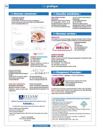 26                                                                                           Vie pratique

        UUU Nouveaux commerces :                                                                                  UUU Nouvelles installations :
           L’INSTANT PLAISIR                                                                                   MAU MINH HUYNH                              SALIM RABAH-BENABBAS
           L’ESTHÉTIQUE À DOMICILE                                                                             Chiropraticien                              Ophtalmologie
           A votre domicile, sur votre lieu de travail ou de villégiature                                      Diplômé de l'Institut Franco-Européen       7, place Fulgence-Bienvenue
           Corinne à votre service, avec ou sans rendez-vous au 06 62 58 95 63                                 de Chiropratique (I.F.E.C.) & de            Tél. : 01 76 74 78 34
           Courriel : linstantplaisir@free.fr I                                                                l'European Chiropractors' Union (E.C.U.)    Ouverture du cabinet en janvier
                                                                                                               59, Boulevard Victor-Schoelcher             Secrétariat ouvert à partir du 1er décembre
                                                                                                               Tél. : 01 43 70 21 62 ou 06 62 04 5374 I    Possibilité de prise de rendez-vous sur
                                                                                                                                                           lesiteinternet:www.ophtalmobussy.com I



                                                                                                                  UUU Nouveaux services :
                                                                                                               DOM ET CIE
                                                                                                               vous propose ses services de ménage, repassage, jardinage et garde d'enfants
                                                                                                               (+ 3 ans) à domicile, intervention rapide et soignée avec un personnel expérimenté.
                                                                                                                                                                 CONTACT/RECRUTEMENT :
                                                                                                                                                                 DOM & CIE
                                                                                                                                                                 3 bis grand place
                                                                                                                                                                 Site : http://dometcie.free.fr
                                                                                                                                                                 email : dometcie@free.fr
                                                                                                                                                                 Tél. : 01 64 77 02 22 I


                                                                                                               ADOMYS SERVICES
                                                                ACADIA INFORMATIQUE                            IMMEUBLE LE MILLENIUM




                                                                                                                LEMAGAZINEMUNICIPALD’INFORMATIONSDEBUSSYSAINT-GEORGES
                                                                5, rue Raoul Follereau                         Activités : Services à la personne (ménage/repassage/garde d’enfants/baby sitting




                                                                                                                N° 94 - Novembre 2007
                                                                Tél. : 01 64 77 87 20                          /soutien scolaire/jardinage)




                                                                                                                Réalisation: Service communication,
                                                                Fax : 01 6477 87 38                            9Bis, Bld Pierre Mendès France




                                                                                                                Hôtel de Ville, place de la Mairie,
                                                                Horaires d’ouverture : du lundi au             Tél.: 01 64 66 6061 - Fax : 01 64 66 1298




                                                                                                                77600 Bussy Saint-Georges.
                                                                vendredi de 9 h 30 à 18 h 30                   Site : www.adomys-services.com




                                                                                                                DIRECTEUR DE LA PUBLICATION : Hugues Rondeau.
                                                                                                                DIRECTEUR DE LA COMMUNICATION : Philippe Nicolas.
                                                                Courriel : www.acadia-info.com I               courriel : sonia.rodrigues@adomys-services.com I




                                                                                                                RÉDACTEURS: Fabienne de Fromentel, Fabien Jambart, Philippe Nicolas,
                                                                                                                Martine Werlé, Alexandre Truffy, E-Medi@.
     ARCHI PROGRESS




                                                                                                                RELECTEUR : Stéphane Brame.
     R. WENIG Architecte DPLG                                                                                     UUU Changement d’enseigne :




                                                                                                                PHOTOGRAPHES : ThierryLabonne,MurielRoux,MaudFoldesi,PascalBurner.
                                                                                                                Tout en photo 0687252300
     B. SCHAFFI Architecte DPLG & Enseignant




                                                                                                                MAQUETTE, MISE EN PAGE : Eric Stetten, E-Medi@ - 0140802233.
     Activités :                                                                                               « ADRESS’COUPE » devient « GLAM HAIRLINES »




                                                                                                                IMPRESSION : le Reveil de la Marne.
     -Projets, permis de construire, déclara-                49 avenue André-Malraux




                                                                                                                DÉPÔT LÉGAL : Novembre 2007. ISSN: 1284-1978.
     tion de travaux, suivi de chantier.                     Tél. : 01 64 7631 66 ou 06 65 4641 54
     -Formation DAO-CAO                                      Courriel : archiprogress@yahoo.fr I
                                                                                                                                            Ouvert du mardi au samedi de 10 h à 19 h 30,
                                                                                                                                            nocturne vendredi jusqu’à 20 heures
     AGIR TECH-ASSISTANCE                                    Entreprises et particuliers                                                    16, rue Jean-Monnet
     INFORMATIQUE & MULTIMÉDIAS                              Contact: 0164663895 ou 0680829064                                              Tél. 0164 66 05 64 I
     Dépannage à domicile ou en atelier                      Courriel:agirtechassistance@wanadoo.fr
     Installation, création et vente toutes                  Appel gratuit depuis les pagesjaunes. fr I        Le cabinet de soins infirmiers regroupant M. Bulard, M. Hibon et Mme Saint Martin
     configurations                                                                                            situé au 3 place Jacques Prévert s'est transformé en une SCM dénommée
                                                                                                               "BUSSY SOINS INFIRMIERS" - Bussy Soins Infirmiers
                                                                                                               3 place Jacques-Prévert/Tél. 01 64 66 05 77 I




          Spécialisé dans l’accompagnement scolaire personnalisé des enfants et adolescents, recrute des
                                          TUTEURS h/f
              En mathématiques, français, anglais, physique/chimie (Primaire, collège, lycée)
      T Vous avez les diplômes requis par l’Education Nationale
      T Vous êtes ouverts à des méthodes novatrices
      T Vous avez la passion de l’enseignement
      Rejoignez l’Equipe Pédagogique de Marne La Vallée, devenez Tuteur Sylvan de quelques heures à quelques
      jours par mois.
                                     Envoyer CV + LM à M. NGUYEN
                                9,Cour du Pont-René 77600 BUSSY St-GEORGES
                                            www.sylvan-france.com




                                                                          Bussy Saint-Georges                    N°94 - Novembre 2007
 