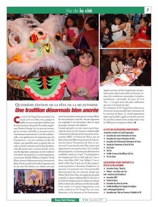 Vie de la cité                                                                                            7




                                                                                                                     Appel avait donc été fait à la générosité des spec-
                                                                                                                     tateurs pour aider les sans-abris au Vietnam, vic-
                                                                                                                     times des nombreuses catastrophes (tempêtes,
                                                                                                                     inondations, catastrophe du pont de Can
                                                                                                                     Tho…). Un geste pour aider plus malheureux
 Quatrième édition de la fête de la mi-automne                                                                       que nous n'est jamais de trop!
                                                                                                                     En conclusion, le Têt Trung Thu est devenu un
 Une tradition désormais bien ancrée                                                                                 évènement incontournable dans l’animation de
                                                                                                                     la commune de Bussy. Le comité organisateur
        a y est, leTêtTrungThu est terminé, et le           touteslesassociationsamiesquionteulagentillesse          espère que le public a gardé un très bon souvenir

C       succès a été au rendez-vous, puisque le
        publicestvenuencoreplusnombreuxque
lesautresannées,ledimanche28octobreaugym-
                                                            de venir participer à cette fête, chacune apportant
                                                            son originalité et son dynamisme, dans un esprit
                                                            de groupe, d'amitié et de solidarité.
                                                                                                                     de cette fête et donne d’ores et déjà rendez-vous
                                                                                                                     en 2008 pour la cinquième édition. I

nase Maurice-Herzog. Ceci ne peut qu'encoura-               La partie spectacle a eu cette année encore beau-
                                                                                                                     LA LISTE DES ASSOCIATIONS PARTICIPANTES
ger les activités culturelles et associatives de la         coup de succès, avec les chansons traditionnelles
                                                                                                                      Associations membres du Comité Organisateur
communauté vietnamienne. Cette fête tradition-              vietnamiennes chantées par les tout-petits de l’as-
                                                                                                                     # Association des Jeunes Vietnamiens de France
nelle a une signification très importante pour les          sociation AREC et l’Institut du Fleuve, avec les
                                                            danses des jeunes filles très gracieuses de l’associa-   # Association des Jeunes Vietnamiens de Paris
Vietnamiens: c’est non seulement la fête des
                                                            tion des Jeunes Vietnamiens de Paris, et sur-            # Association des Professionnels Vietnamiens de France
enfants, qui rassemble petits et grands dans un
                                                            tout avec le concours des mini Miss, toutes aussi        # Amicale des Vietnamiens du Nord de Paris
cadre convivial, resserrant ainsi les liens familiaux,
mais elle permet aussi et surtout de faire revivre          mignonnes les unes que les autres. Vu le nombre          # Lotus Espoir
une fête légendaire, perpétuant ainsi les traditions        des participantes, ce concours peut désormais être       # Viet Tan
etlaculturevietnamienne.Lecomitéorganisateur,               considérée comme un "must"! Le premier prix a            # Famille et Jeunesse Bouddhique Linh Son
emmené par Michèle Malfreyt et NguyenThanh                  été remporté par Ho Le Anh, âgée de 2 ans et             # Tay Son Espoir
Khiet, remercie chaleureusement la commune de               demi, mini Miss 2007. Lise Sykheo (2 ans et
Bussy d’avoir accordé un lieu afin d’organiser tous         demi) et Bao Tran (9 ans) ont été élues respecti-        ASSOCIATIONS AYANT PARTICIPÉ À LA
les ans cette fête destinée aux enfants, ainsi que          vement première et deuxième Dauphines. Le                FÊTE DE LA MI-AUTOMNE
                                                            spectacle s’est poursuivi avec l’incontournable          # Association Viavig / Nang Go
                                                            démonstration des arts martiaux dirigée par              # Vietnam : une chance pour tous
                                                            Maître PhanToan Chau, très appréciée par petits          mail : michel.tran-duc@cetelem.fr
                                                            et grands. La danse traditionnelle de la licorne et      # Association AREC
                                                            la ronde des lampions par les enfants ont clôturé        # Institut du Fleuve
                                                            la fête et donné une ambiance torride dans la salle.     # Association des Ames des Artistes
                                                            Cette année, le Comité Organisateur avait                # Famille Bouddhiste de la Pagode Hoa Nghiem
                                                            voulu conférer au Tet Trung Thu une autre                mail : camhangnga@gmail.com
                                                            dimension, en lui ajoutant un but humanitaire.           # Association pour l'aide aux Femmes et Orphelins du VN


                                                         Bussy Saint-Georges                N° 94 - Novembre 2007
 