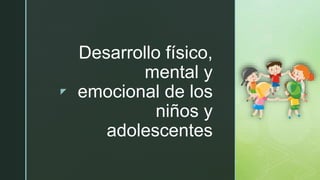 z
Desarrollo físico,
mental y
emocional de los
niños y
adolescentes
 