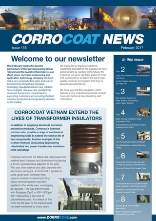 this february marks the second
anniversary of the Corrosioneering group
rebrand and the launch of CorroServe, our
stand-alone corrosion engineering and
application technology company. We have
had a very successful two years and even in
this short time things have changed,
technology has advanced and new markets
have emerged. However, one constant has
remained, Corrocoat’s commitment to
supporting customers and providing the best
corrosion protection and engineering services
on the market.
We would like to thank our partners,
customers and staff for the success we have
achieved and as we look to the future, the
industries we serve can have peace of mind
that we’ll continue to deliver the same high-
quality products and support that they’ve
become accustomed to.
We hope you find this newsletter, which
features a mix of application stories product
news and technical tips interesting and
informative.
NEWSIssue 116 February 2017
In this issue
Page 2
Long Term Protection of Desulpherisation
Flue Ducts
Costly Problem Solved at
US Pellet Mill
Page 3
www.CORROCOAT.com
Welcome to our newsletter
New Coating System For
Road Tankers Transporting
Acidic Waste Streams
Page 4
Stack Internal Coating for Slag
Granulation Plant
Composite Structural Repair System
qualified to ISO 24817
Page 5
Life of Condenser Covers extended
Our Website Now Includes Technical
Videos
Page 6
Plasmet ZF & ZE provide long term
corrosion protection at Mumbai Port
Re-lining Cooling Plant Header Pipes
Page 7
Corrocoat Products and Expertise defy
harsh conditions at UK Power Station
Kirloskar Corrocoat Helps Mumbai
Reduce Pumping Costs
Page 8
Extending the life on another
pipe project
Biofoul impresses operators of
Japanese Power Plant
in addition to supplying the latest corrosion
protection products, Corrocoat’s licenced
partners also provide a range of mechanical
engineering skills to extend the service life of
key components. Another example of this
is when Vietnam gloCoating Engineering
refurbished two power transformer insulators
in its workshop.
Engineers removed the failed seal, degreased and
masked each insulator and aluminium ring leaving
a 40 mm exposed area adjacent to the joint.
This was then masked and blast cleaned with
aluminium oxide grit, and Corrofill E applied to
build up an even transition from
ceramic insulator to aluminium ring.
Epoxy laminating resin was then
applied to the whole area, overlapping
as required. This was then finished
with Polyglass Zip E to 400 – 500 μm
WFT followed by a top coat of
polyurethane paint. As a result of this
work the life span of the transformers
has been extended by many years.
CorroCoAt ViEtnAM ExtEnd thE
LiVES of trAnSforMEr inSULAtorS
 