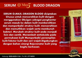 SERUM BLOOD DRAGON
SERUM O2MAX3 DRAGON BLOOD diciptakan
khusus untuk mencerahkan kulit dengan
menggunakan Oksigen sebagai penghantar
serum masuk ke dalam kulit membersihkan
dan memperbaiki struktur kulit, mencerahkan
dan memutihkan wajah serta membunuh
bakteri, Merubah struktur kulit anda menjadi
licin dan cantik, Menambah antioksida pada
permukaan kulit Memperbaiki penampilan
kulit,Tekstur kulit dan seri wajah.Digabungkan
dengan bahan sinergi Rejuvenator kulit yang
begitu berkesan.
 