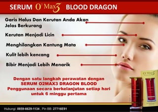 SERUM BLOOD DRAGON
Dengan satu langkah perawatan dengan
SERUM O2MAX3 DRAGON BLOOD
Penggunaan secara berkelanjutan setiap hari
untuk 6 minggu pertama
Garis Halus Dan Kerutan Anda Akan
Jelas Berkurang
Kerutan Menjadi Licin
Kulit lebih kencang
Menghilangkan Kantung Mata
Bibir Menjadi Lebih Menarik
 