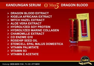 KANDUNGAN SERUM DRAGON BLOOD
 DRAGON BLOOD EXTRACT
 KIGELIA AFRICANA EXTRACT
 WITCH HAZEL EXTRACT
 ALOE VERA EXTRACT
 HYDROLYZED SOY PROTEIN
 HYDROLYZED MARINE COLLAGEN
 CHAMOMILLE EXTRACT
 CO ENZIME Q10
 ROSEHIP SEED OIL
 STEMCELL EPAL MALUS DOMESTICA
 VITAMIN PALMITATE
 VITAMIN B3
 VITAMIN E ACETATE
 