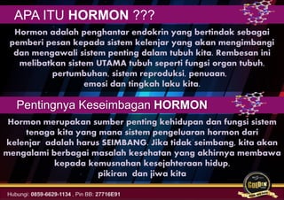 Hormon adalah penghantar endokrin yang bertindak sebagai
pemberi pesan kepada sistem kelenjar yang akan mengimbangi
dan mengawali sistem penting dalam tubuh kita. Rembesan ini
melibatkan sistem UTAMA tubuh seperti fungsi organ tubuh,
pertumbuhan, sistem reproduksi, penuaan,
emosi dan tingkah laku kita.
Hormon merupakan sumber penting kehidupan dan fungsi sistem
tenaga kita yang mana sistem pengeluaran hormon dari
kelenjar adalah harus SEIMBANG. Jika tidak seimbang, kita akan
mengalami berbagai masalah kesehatan yang akhirnya membawa
kepada kemusnahan kesejahteraan hidup,
pikiran dan jiwa kita
Pentingnya Keseimbagan HORMON
APA ITU HORMON ???
 
