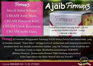 Firmax3
bisa di Sebut Sebagai
CREAM Awet Muda,
CREAM Pencerah Kulit,
CREAM Untuk Kesehatan,
CREAM Serba Guna,
Firmax3 di Formulasi Menggunakan Teknologi NANO artinya Partikel dari bahan-bahan yang
di Gunakan menjadi "Super Halus” sehingga ketika di oleskan pada kulit langsung merembes ke
peredaran darah, dan seketika memberikan manfaat yang Tak Terduga Untuk Kesehatan dan
Kecantikan. Cream ini dapat Memberikan keseimbangan HORMON
(Balance Hormon), dimana ketika Hormon Tidak Seimbang menyebabkan
Kulit Cepat Menua dan Mulai Muncul sakit dan Penyakit
Ajaib
cream
Firmax3
Yang Bekerja dengan Cara yang Sangat Unik dan
memberikan Manfaat yang tidak Terduga
( MAGIC CREAM )
 