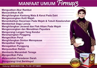 MANFAAT UMUM Firmax3
Menguatkan Akar Rambut
Mencerahkan Kulit
Menghilangkan Kantong Mata & Kerut Pada Dahi
Mengencangkan Kulit Wajah
Menambahkan Keceriaan Pada Wajah & Tubuh Keseluruhan
Membentuk Dagu Lancip
Menghilangkan Jerawat dan Flek Hitam Pada Wajah
Mengencangkan dan Menaikkan Payudara
Mengurangi Lengan Yang Kendur
Merampingkan Pinggang
Mengecilkan Perut
Menghilangkan Simton Menopause
Merapatkan Vagina
Menegakkan Punggung
Menyusutkan Rahim
Membantu Menambah Tenaga
Mengecilkan Paha
Melancarkan Peredaran Darah
Mengurangi Urat Bersimpul
 