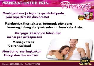 Meningkatkan jaringan reproduksi pada
pria seperti testis dan prostat
Membentuk fitur seksual, termasuk otot yang
kencang, tulang dan pertumbuhan kumis dan bulu.
Menjaga kesehatan tubuh dan
mencegah osteoporosis
Meningkatkan
Gairah Seksual
Membantu meningkatkan
Energi dan Konsentrasi
 