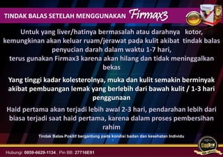 TINDAK BALAS SETELAH MENGGUNAKAN Firmax3
Yang tinggi kadar kolesterolnya, muka dan kulit semakin berminyak
akibat pembuangan lemak yang berlebih dari bawah kulit / 1-3 hari
penggunaan
Untuk yang liver/hatinya bermasalah atau darahnya kotor,
kemungkinan akan keluar ruam/jerawat pada kulit akibat tindak balas
penyucian darah dalam waktu 1-7 hari,
terus gunakan Firmax3 karena akan hilang dan tidak meninggalkan
bekas
Haid pertama akan terjadi lebih awal 2-3 hari, pendarahan lebih dari
biasa terjadi saat haid pertama, karena dalam proses pembersihan
rahim
Tindak Balas Positif bergantung pada kondisi badan dan kesehatan Individu
 