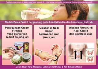 Untuk Hasil Yang Maksimal Lakukan Hal Diatas 2 Kali Sehabis Mandi
Pastikan anda minum air dalam kadar yang banyak, 3 – 4 liter setiap hari, untuk mengurangi Efek dari tindak balas positif.
Tindak Balas Positif bergantung pada kondisi badan dan kesehatan Individu
Penggunaan Cream
Firmax3
yang dianjurkan
sedikit diujung jari
Oleskan di Nadi
tangan
berlawanan arah
jarum jam
Oleskan Firmax3 di
Nadi Karoid
dari bawah ke atas
 