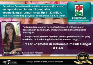 www.rf3world.com
Persatuan Perusahaan Kosmetika Indonesia (Perkosmi)
memperkirakan tahun ini penjualan
kosmetik dapat TUMBUH hingga Rp 11,22 triliun,
naik 15% dibanding proyeksi sebelumnya Rp 9,76 triliun
"Dulu pria tidak tertarik membeli produk perawatan kulit yang
maskulin, tapi sekarang ketertarikan mereka tinggi,“
Pertumbuhan volume penjualan kosmetik ditopang oleh
peningkatan permintaan, khususnya dari konsumen kelas
menangah
Pasar kosmetik di Indonesia masih Sangat
BESAR
Nuning S Barwa, Ketua Umum Perkosmi
 