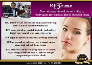 RF3 memberikan kecantikan dan kesehatan yang
terbaik untuk seluruh tubuh anda
RF3 menghadirkan produk terbaik berkualitas
tinggi yang sangat laku keras dipasaran
RF3 ingin menjadikan anda sukses disegi financial
RF3 menawarkan peluang yang dahsyat untuk
mencapai sebuah kemewahan
RF3 menawarkan sistem yang mudah difahami,
cepat mengembalikan modal, bahkan sangat
menguntungkan mitra bisnis
Sangat mengutamakan kecantikan,
kesehatan dan sukses disegi financial anda
www.rf3world.com
EN.NAZRI OMAR
 