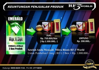 FIRMAX3 & O2Max3
2 Box Produk
EMERALD
JUAL
Rp. 750.000/Box
( Rp.1.500.000,- )
UNTUNG
Rp. 200.000,-
Setelah Anda Menjadi Mitra Bisnis RF-3 World
Untuk Pembelian Ulang ( RO ) 2 Box = Rp. 1.000.000,-
 