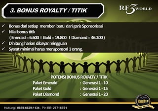  Bonusdarisetiap member baru darigarisSponsorisasi
 Nilaibonustitik
(Emerald=6.600 I Gold=19.800 I Diamond=46.200)
 Dihitunghariandibayarmingguan
 Syaratminimalharusmensponsori1orang.
POTENSIBONUSROYALTY/TITIK
PaketEmerald : Generasi1-10
PaketGold : Generasi1-15
PaketDiamond : Generasi1-20
 
