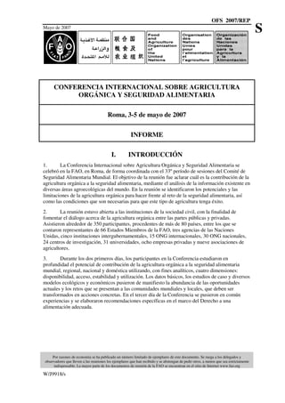 OFS 2007/REP
Mayo de 2007
Por razones de economía se ha publicado un número limitado de ejemplares de este documento. Se ruega a los delegados y
observadores que lleven a las reuniones los ejemplares que han recibido y se abstengan de pedir otros, a menos que sea estrictamente
indispensable. La mayor parte de los documentos de reunión de la FAO se encuentran en el sitio de Internet www.fao.org
W/J9918/s
S
CONFERENCIA INTERNACIONAL SOBRE AGRICULTURA
ORGÁNICA Y SEGURIDAD ALIMENTARIA
Roma, 3-5 de mayo de 2007
INFORME
I. INTRODUCCIÓN
1. La Conferencia Internacional sobre Agricultura Orgánica y Seguridad Alimentaria se
celebró en la FAO, en Roma, de forma coordinada con el 33º período de sesiones del Comité de
Seguridad Alimentaria Mundial. El objetivo de la reunión fue aclarar cuál es la contribución de la
agricultura orgánica a la seguridad alimentaria, mediante el análisis de la información existente en
diversas áreas agroecológicas del mundo. En la reunión se identificaron los potenciales y las
limitaciones de la agricultura orgánica para hacer frente al reto de la seguridad alimentaria, así
como las condiciones que son necesarias para que este tipo de agricultura tenga éxito.
2. La reunión estuvo abierta a las instituciones de la sociedad civil, con la finalidad de
fomentar el diálogo acerca de la agricultura orgánica entre las partes públicas y privadas.
Asistieron alrededor de 350 participantes, procedentes de más de 80 países, entre los que se
contaron representantes de 66 Estados Miembros de la FAO, tres agencias de las Naciones
Unidas, cinco instituciones intergubernamentales, 15 ONG internacionales, 30 ONG nacionales,
24 centros de investigación, 31 universidades, ocho empresas privadas y nueve asociaciones de
agricultores.
3. Durante los dos primeros días, los participantes en la Conferencia estudiaron en
profundidad el potencial de contribución de la agricultura orgánica a la seguridad alimentaria
mundial, regional, nacional y doméstica utilizando, con fines analíticos, cuatro dimensiones:
disponibilidad, acceso, estabilidad y utilización. Los datos básicos, los estudios de caso y diversos
modelos ecológicos y económicos pusieron de manifiesto la abundancia de las oportunidades
actuales y los retos que se presentan a las comunidades mundiales y locales, que deben ser
transformados en acciones concretas. En el tercer día de la Conferencia se pusieron en común
experiencias y se elaboraron recomendaciones específicas en el marco del Derecho a una
alimentación adecuada.
 