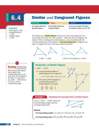 288 Chapter 6 Ratio, Proportion, and Probability
LESSON
6.4
Vocabulary
similar figures, p. 288
corresponding parts,
p. 288
congruent figures,
p. 290
B E F O R E Now W H Y ?
You worked with basic
geometric figures.
You’ll identify similar and
congruent figures.
So you can compare TV screens
to computer screens, as in Ex. 20.
Similar and Congruent Figures
Two figures are if they have the same shape but not
necessarily the same size. The symbol S indicates that two figures are
similar. When working with similar figures, you should identify the
corresponding parts of the figures. of figures are
sides or angles that have the same relative position.
TABC S TDEF TXYZ is not similar to TUVW
ZY
X
WV
U
CB
A
FE
D
Corresponding parts
similar figures
Given TLMN S TPQR, name the
corresponding angles and the
corresponding sides.
Solution
Corresponding angles: aL and aP, aM and aQ, aN and aR
Corresponding sides: LMwx and PQw, MNwx and QRw, LNw and PRw
M N
P
L
R Q
Example 1 Identifying Corresponding Parts of Similar Figures
Properties of Similar Figures
TABC S TDEF
1. Corresponding angles of
similar figures are congruent.
aA c aD, aB c aE, aC c aF
2. The ratios of the lengths of
corresponding sides of
similar figures are equal.
ᎏ
D
AB
E
ᎏ ϭ ᎏ
B
E
C
F
ᎏ ϭ ᎏ
D
AC
F
ᎏ ϭ ᎏ
1
2
ᎏ
A
C B3
4 5 6F E
D
8 10
When naming similar figures,
list the letters of the
corresponding vertices in the
same order. For the diagram at
the right, it is not correct to
say TCBA S TEFD, because
aC and aE are not
corresponding angles.
Reading Geometry
Page 1 of 5
 
