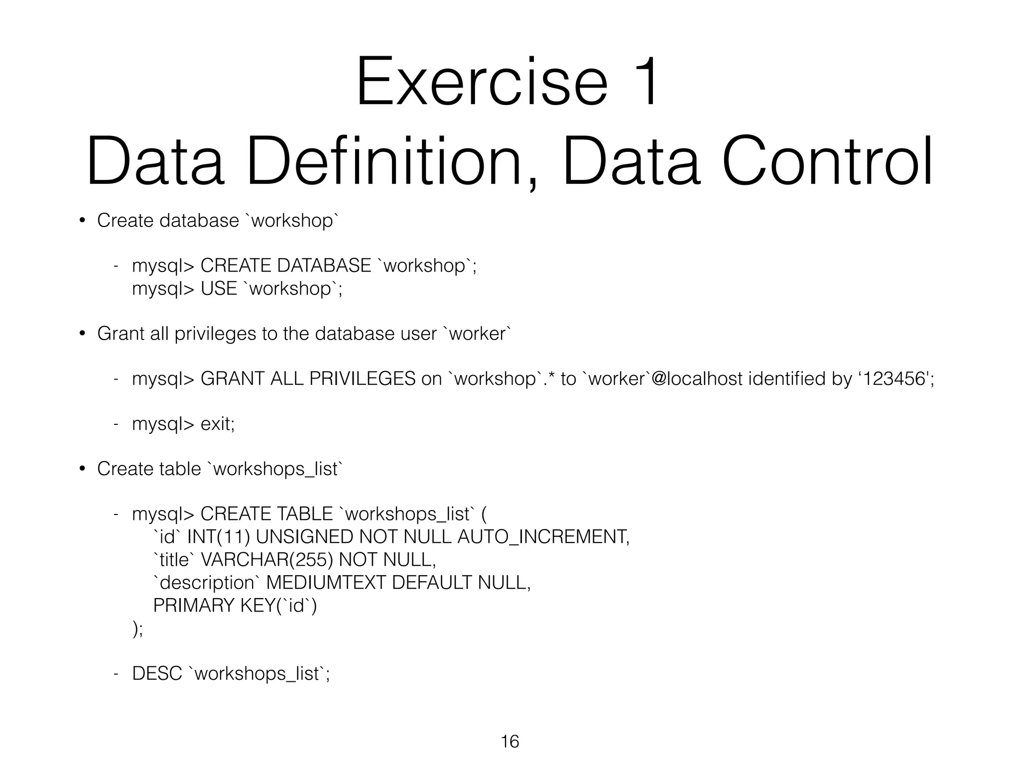 Exercise 1 
Data Definition, Data Control 
• Create database `workshop` 
- mysql> CREATE DATABASE `workshop`; 
mysql> USE `workshop`; 
• Grant all privileges to the database user `worker` 
- mysql> GRANT ALL PRIVILEGES on `workshop`.* to `worker`@localhost identified by ‘123456'; 
- mysql> exit; 
• Create table `workshops_list` 
- mysql> CREATE TABLE `workshops_list` ( 
`id` INT(11) UNSIGNED NOT NULL AUTO_INCREMENT, 
`title` VARCHAR(255) NOT NULL, 
`description` MEDIUMTEXT DEFAULT NULL, 
PRIMARY KEY(`id`) 
); 
- DESC `workshops_list`; 
16 
 