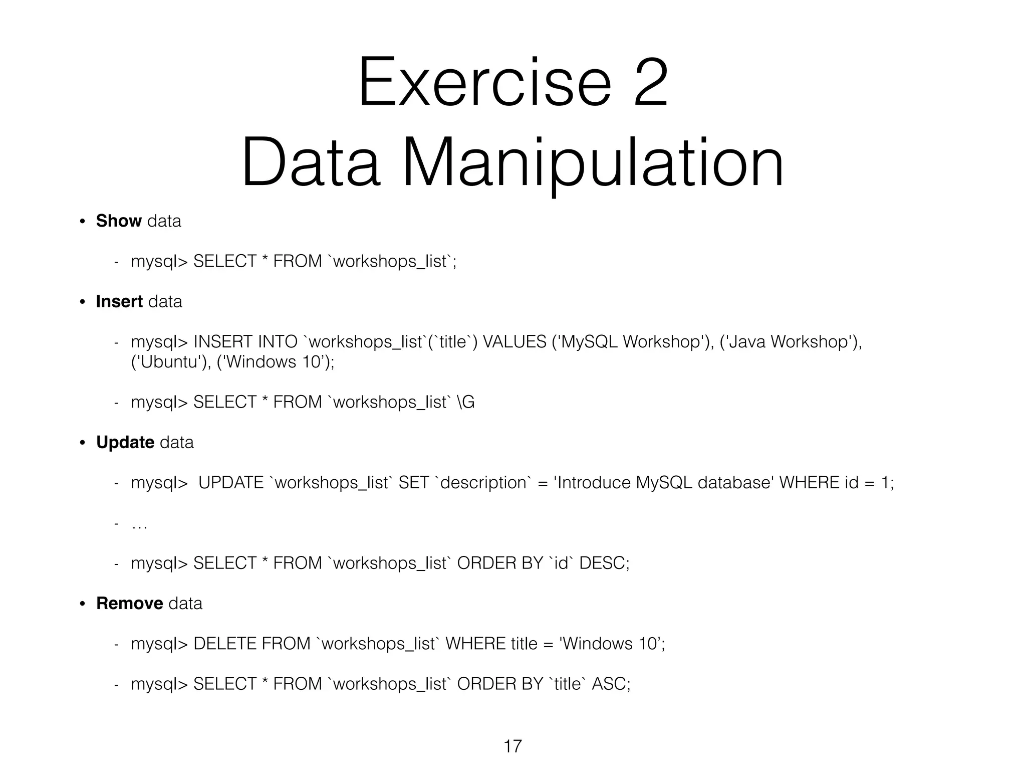 Exercise 2 
Data Manipulation 
• Show data 
- mysql> SELECT * FROM `workshops_list`; 
• Insert data 
- mysql> INSERT INTO `workshops_list`(`title`) VALUES ('MySQL Workshop'), ('Java Workshop'), 
('Ubuntu'), ('Windows 10’); 
- mysql> SELECT * FROM `workshops_list` G 
• Update data 
- mysql> UPDATE `workshops_list` SET `description` = 'Introduce MySQL database' WHERE id = 1; 
- … 
- mysql> SELECT * FROM `workshops_list` ORDER BY `id` DESC; 
• Remove data 
- mysql> DELETE FROM `workshops_list` WHERE title = 'Windows 10’; 
- mysql> SELECT * FROM `workshops_list` ORDER BY `title` ASC; 
17 
 