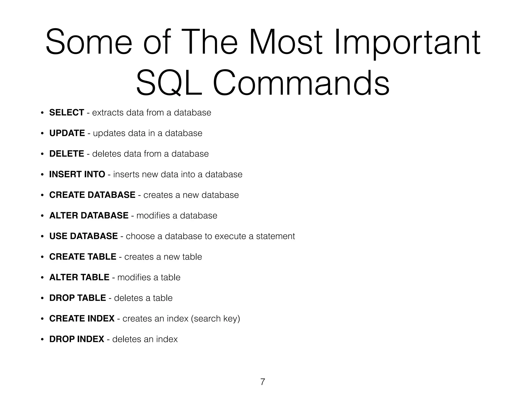Some of The Most Important 
SQL Commands 
• SELECT - extracts data from a database 
• UPDATE - updates data in a database 
• DELETE - deletes data from a database 
• INSERT INTO - inserts new data into a database 
• CREATE DATABASE - creates a new database 
• ALTER DATABASE - modifies a database 
• USE DATABASE - choose a database to execute a statement 
• CREATE TABLE - creates a new table 
• ALTER TABLE - modifies a table 
• DROP TABLE - deletes a table 
• CREATE INDEX - creates an index (search key) 
• DROP INDEX - deletes an index 
7 
 