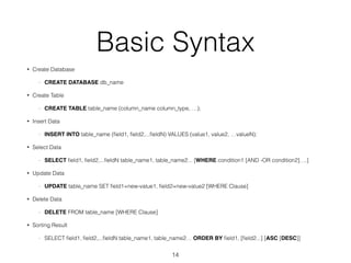Basic Syntax 
• Create Database 
- CREATE DATABASE db_name 
• Create Table 
- CREATE TABLE table_name (column_name column_type, …); 
• Insert Data 
- INSERT INTO table_name (field1, field2,...fieldN) VALUES (value1, value2, …valueN); 
• Select Data 
- SELECT field1, field2,...fieldN table_name1, table_name2... [WHERE condition1 [AND -OR condition2]….] 
• Update Data 
- UPDATE table_name SET field1=new-value1, field2=new-value2 [WHERE Clause] 
• Delete Data 
- DELETE FROM table_name [WHERE Clause] 
• Sorting Result 
- SELECT field1, field2,...fieldN table_name1, table_name2… ORDER BY field1, [field2...] [ASC [DESC]] 
14 
 