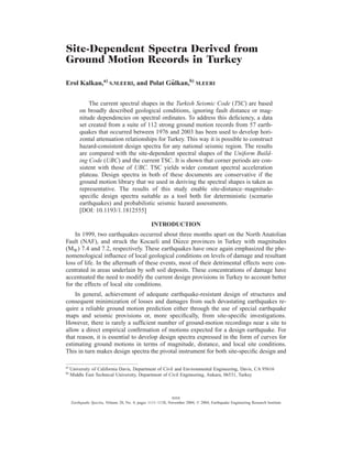 Site-Dependent Spectra Derived from
Ground Motion Records in Turkey
Erol Kalkan,a)
S.M.EERI, and Polat Gu¨lkan,b)
M.EERI
The current spectral shapes in the Turkish Seismic Code (TSC) are based
on broadly described geological conditions, ignoring fault distance or mag-
nitude dependencies on spectral ordinates. To address this deﬁciency, a data
set created from a suite of 112 strong ground motion records from 57 earth-
quakes that occurred between 1976 and 2003 has been used to develop hori-
zontal attenuation relationships for Turkey. This way it is possible to construct
hazard-consistent design spectra for any national seismic region. The results
are compared with the site-dependent spectral shapes of the Uniform Build-
ing Code (UBC) and the current TSC. It is shown that corner periods are con-
sistent with those of UBC. TSC yields wider constant spectral acceleration
plateau. Design spectra in both of these documents are conservative if the
ground motion library that we used in deriving the spectral shapes is taken as
representative. The results of this study enable site-distance–magnitude-
speciﬁc design spectra suitable as a tool both for deterministic (scenario
earthquakes) and probabilistic seismic hazard assessments.
[DOI: 10.1193/1.1812555]
INTRODUCTION
In 1999, two earthquakes occurred about three months apart on the North Anatolian
Fault (NAF), and struck the Kocaeli and Du¨zce provinces in Turkey with magnitudes
(MW) 7.4 and 7.2, respectively. These earthquakes have once again emphasized the phe-
nomenological inﬂuence of local geological conditions on levels of damage and resultant
loss of life. In the aftermath of these events, most of their detrimental effects were con-
centrated in areas underlain by soft soil deposits. These concentrations of damage have
accentuated the need to modify the current design provisions in Turkey to account better
for the effects of local site conditions.
In general, achievement of adequate earthquake-resistant design of structures and
consequent minimization of losses and damages from such devastating earthquakes re-
quire a reliable ground motion prediction either through the use of special earthquake
maps and seismic provisions or, more speciﬁcally, from site-speciﬁc investigations.
However, there is rarely a sufﬁcient number of ground-motion recordings near a site to
allow a direct empirical conﬁrmation of motions expected for a design earthquake. For
that reason, it is essential to develop design spectra expressed in the form of curves for
estimating ground motions in terms of magnitude, distance, and local site conditions.
This in turn makes design spectra the pivotal instrument for both site-speciﬁc design and
a)
University of California Davis, Department of Civil and Environmental Engineering, Davis, CA 95616
b)
Middle East Technical University, Department of Civil Engineering, Ankara, 06531, Turkey
1111
Earthquake Spectra, Volume 20, No. 4, pages 1111–1138, November 2004; © 2004, Earthquake Engineering Research Institute
 