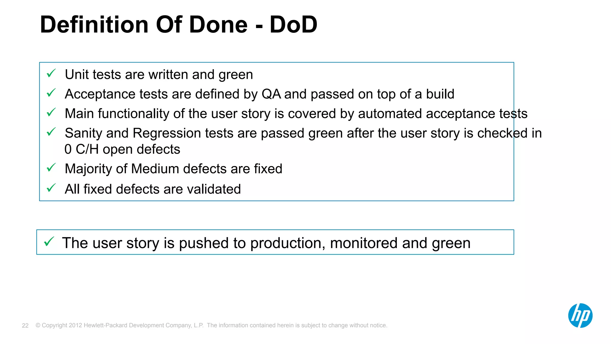 © Copyright 2012 Hewlett-Packard Development Company, L.P. The information contained herein is subject to change without notice.22
Definition Of Done - DoD
ü  Unit tests are written and green
ü  Acceptance tests are defined by QA and passed on top of a build
ü  Main functionality of the user story is covered by automated acceptance tests
ü  Sanity and Regression tests are passed green after the user story is checked in
0 C/H open defects
ü  Majority of Medium defects are fixed
ü  All fixed defects are validated
ü  The user story is pushed to production, monitored and green
 