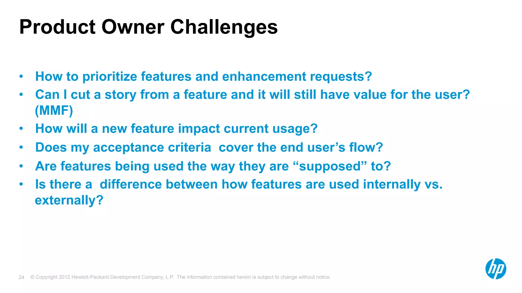 © Copyright 2012 Hewlett-Packard Development Company, L.P. The information contained herein is subject to change without notice.24
Product Owner Challenges
•  How to prioritize features and enhancement requests?
•  Can I cut a story from a feature and it will still have value for the user?
(MMF)
•  How will a new feature impact current usage?
•  Does my acceptance criteria cover the end user’s flow?
•  Are features being used the way they are “supposed” to?
•  Is there a difference between how features are used internally vs.
externally?
 