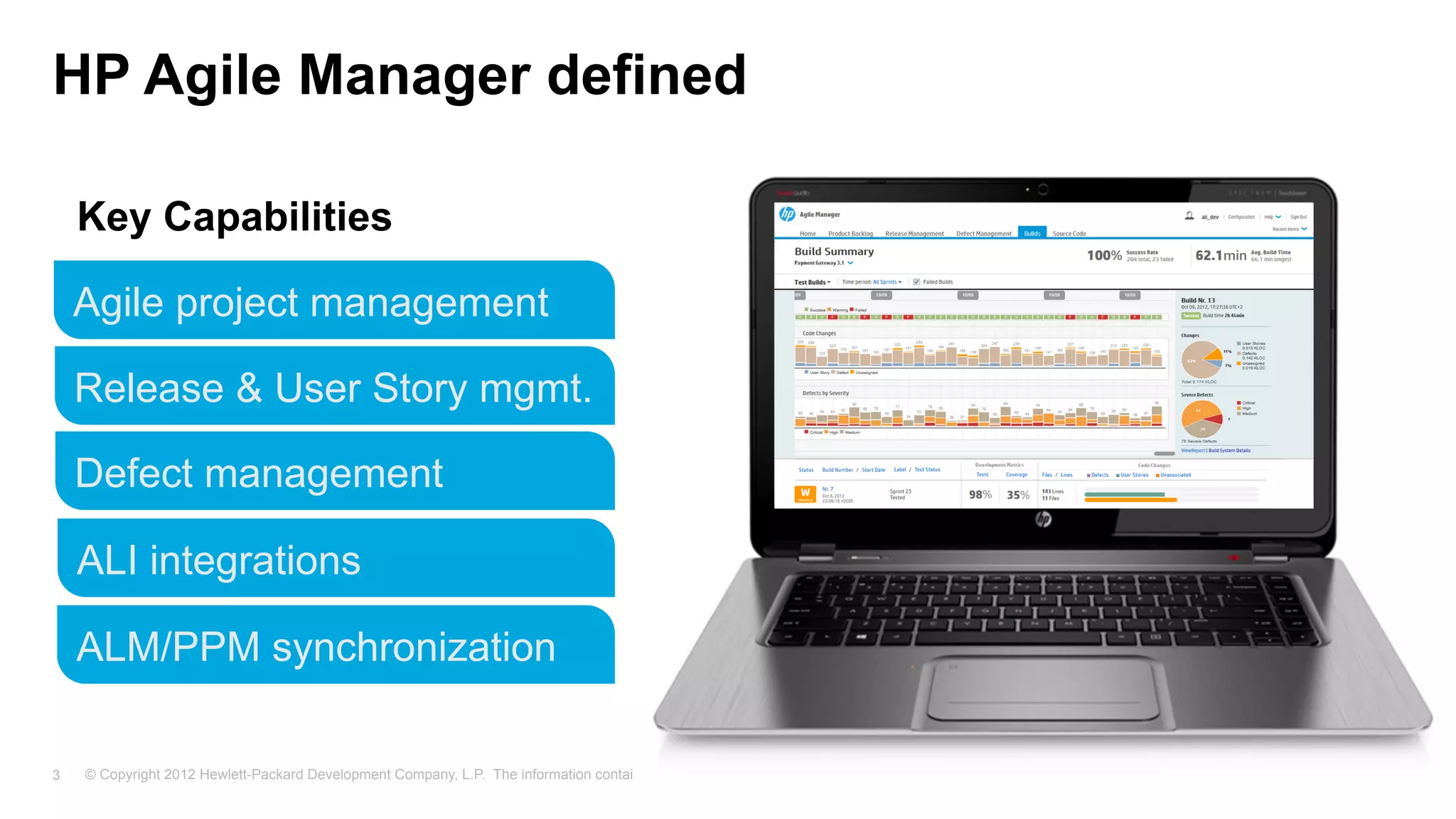 © Copyright 2012 Hewlett-Packard Development Company, L.P. The information contained herein is subject to change without notice.3
HP Agile Manager defined
Agile project management
Release & User Story mgmt.
Defect management
ALM/PPM synchronization
ALI integrations
Key Capabilities
A SaaS solution for Agile
Instant-on service
Regular, incremental
releases driven by
user feedback
Web-based, intuitive UI
Complements HP ALM/QC
Key
Characteristics
 