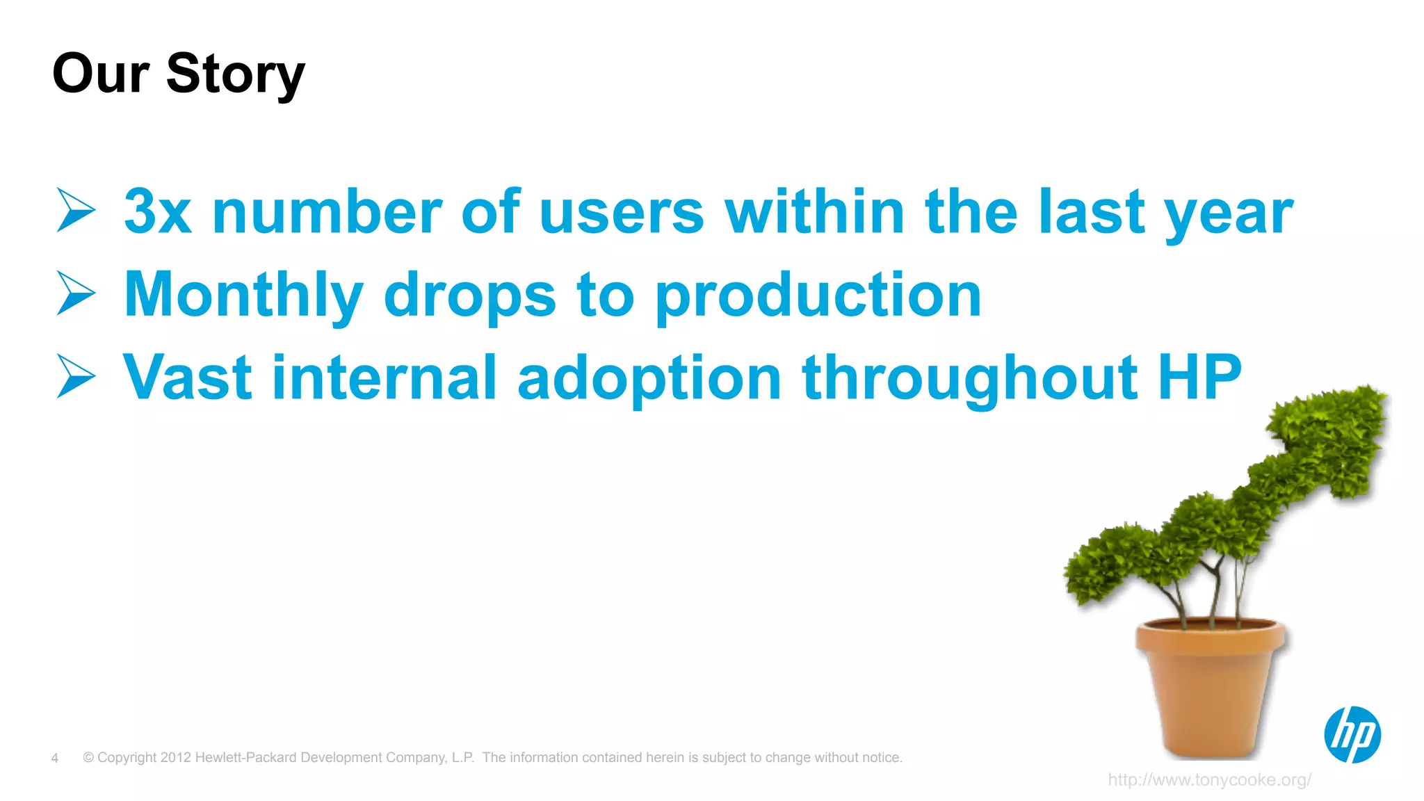 © Copyright 2012 Hewlett-Packard Development Company, L.P. The information contained herein is subject to change without notice.4
Ø  3x number of users within the last year
Ø  Monthly drops to production
Ø  Vast internal adoption throughout HP
Our Story
http://www.tonycooke.org/
 