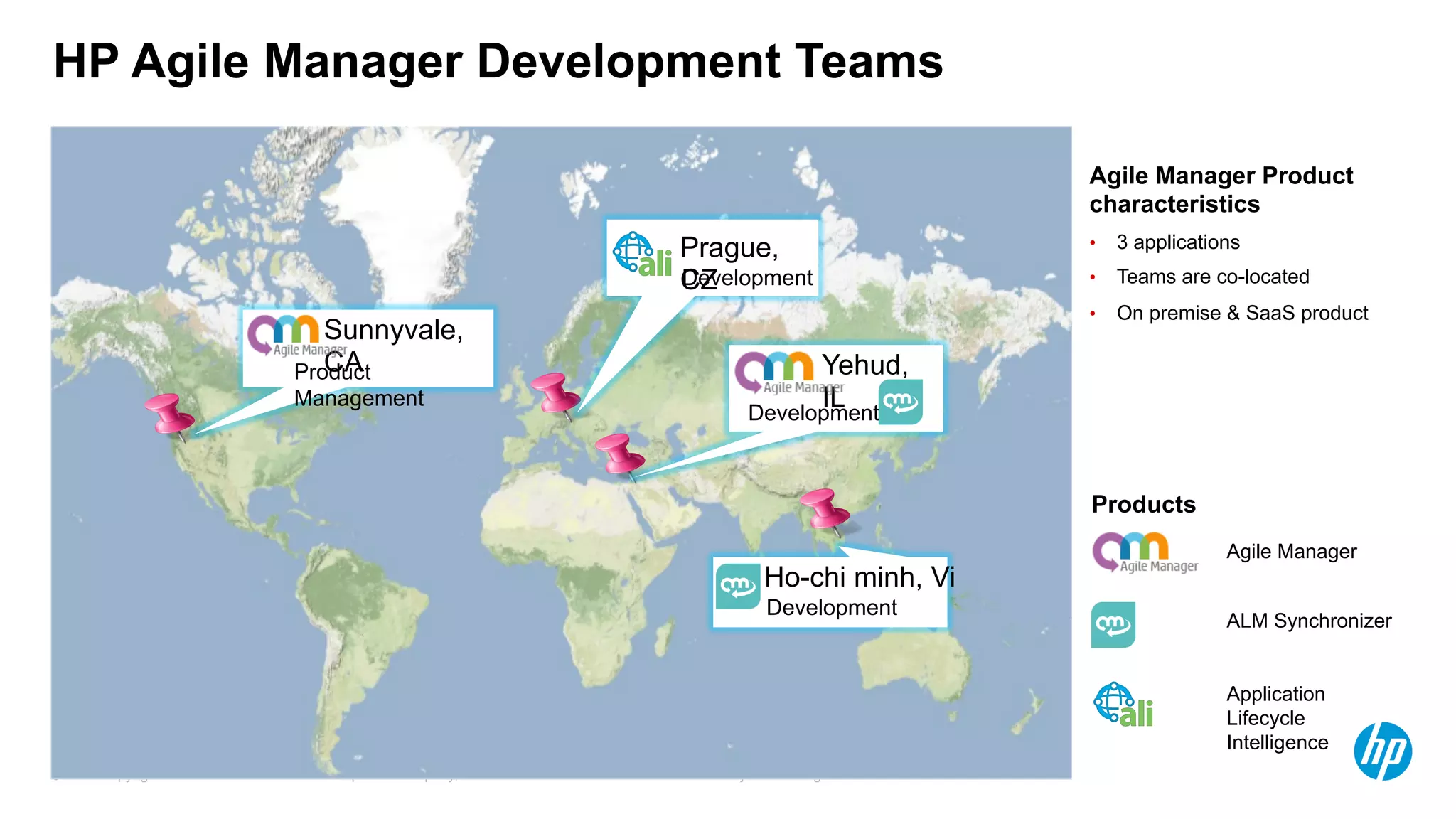 © Copyright 2012 Hewlett-Packard Development Company, L.P. The information contained herein is subject to change without notice.5
HP Agile Manager Development Teams
Agile Manager Product
characteristics
•  3 applications
•  Teams are co-located
•  On premise & SaaS product
Products
ALM Synchronizer
Application
Lifecycle
Intelligence
Agile Manager
Sunnyvale,
CAProduct
Management
Prague,
CZDevelopment
Yehud,
ILDevelopment
Ho-chi minh, Vi
Development
 