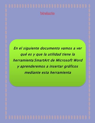 Introducción 
En el siguiente documento vamos a ver 
qué es y que la utilidad tiene la 
herramienta SmartArt de Microsoft Word 
y aprenderemos a insertar gráficos 
mediante esta herramienta 
 