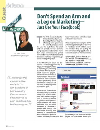 PSI NewS

    Column
Guest

                                       Don't Spend an Arm and
                                       a Leg on Marketing─	
                                       Just Use Your Face(book)

                                       T
                                                 he	2011 Social Media Mar-       foster	relationships	with	other	local	
                                                 keting Industry Report,	 au-    pet-related	businesses.	
                                                 thored	by	Michael	Stelzner,	
                                                 offered	up	some	great	news	     Here	are	just	a	few	examples	of	PSI	
                                                 for	 small	 business	 owners	   pet	 sitters	 promoting	 their	 services	
                                       like	you.	The	study	found	that	small	     on	Facebook.	Check	out	their	pages	
                                       and	 self-owned	 business	 owners	        and	 see	 how	 they	 are	 putting	 the	
                                       using	 social	 media	 benefitted	 more	   free	online	marketing	opportunities	of	
               by	Beth	Stultz,         than	 larger	 companies	 and	 gained	     Facebook	to	work	for	their	businesses.
                                       increased	exposure,	higher	sales	and	
           PSI	Marketing	Manager
                                       decreased	marketing	budgets	through	      Kyla Culbert, owner of Bark Ave-
                                       social	media	participation.               nue Pet Taxi and Sitter Service LLC
                                                                                 PSI member since 2009
                                       In	 the	 March/April	 issue,	 we	 dis-    https://www.facebook.com/For-
                                       cussed	Facebook	upgrades	that	of-         PetsAndPetLoversOnTheGo
                                       fer	you	more	opportunities	
                                       to	promote	your	pet-sitting	
                                       business	 through	 Face-
                                       book	 business	 pages.	




    “
                                       Since	that	time,	numerous	
                                       PSI	 members	 have	 con-
          ...numerous PSI              tacted	 us	 with	 examples	
          members have                 of	 how	 promoting	 their	
                                       services	on	Facebook—at	
          contacted us                 no	 cost—is	 helping	 their	
                                       businesses	grow.
          with examples of
          how promoting                PSI’s	 recent	 State of the
                                       Industry Survey	found	that	
          their services on            nearly	 70%	 of	 PSI	 mem-
          Facebook─at no
          cost─is helping their
                                   “   bers	are	currently	using	or	
                                       plan	 to	 use	 social	 media	
                                       to	 promote	 their	 pet-sit-
                                       ting	businesses.	Of	these	
          businesses grow.             members,	 96%	 are	 most	
                                       interested	in	Facebook—
                                       and	for	good	reason.	The	
                                       site	 offers	 an	 easy	 and	
                                       free	way	to	communicate	
                                       with	current	and	potential	               You’ll	see	Kyla	has	personalized	her	
                                       clients,	promote	your	services	and	       page’s	URL	(Facebook	allows	you	




    44 The WORLD
 