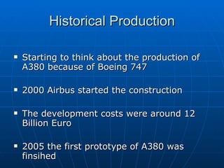 Historical Production Starting to think about the production of A380 because of Boeing 747 2000 Airbus started the construction The development costs were around 12 Billion Euro 2005 the first prototype of A380 was finsihed 