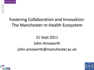 Fostering Collaboration and Innovation:The Manchester m-Health Ecosystem 21 Sept 2011 John Ainsworth john.ainsworth@manchester.ac.uk 